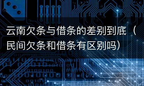 云南欠条与借条的差别到底(民间欠条和借条有区别吗) 云南欠条与借条的差别到底(民间欠条和借条有区别吗)