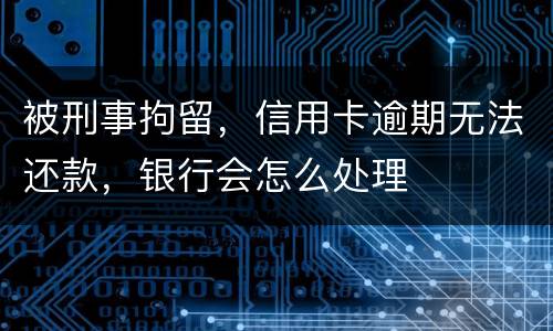 被刑事拘留，信用卡逾期无法还款，银行会怎么处理