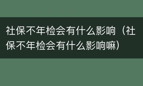 社保不年检会有什么影响（社保不年检会有什么影响嘛）