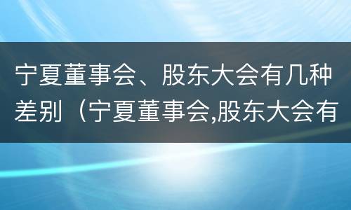 宁夏董事会、股东大会有几种差别（宁夏董事会,股东大会有几种差别呢）