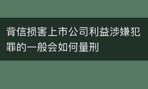 背信损害上市公司利益涉嫌犯罪的一般会如何量刑