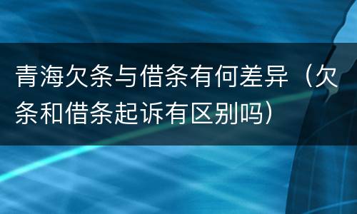 青海欠条与借条有何差异（欠条和借条起诉有区别吗）