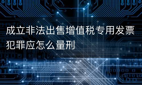 成立非法出售增值税专用发票犯罪应怎么量刑