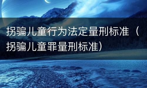 拐骗儿童行为法定量刑标准（拐骗儿童罪量刑标准）