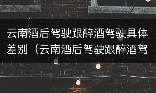 云南酒后驾驶跟醉酒驾驶具体差别（云南酒后驾驶跟醉酒驾驶具体差别在哪）