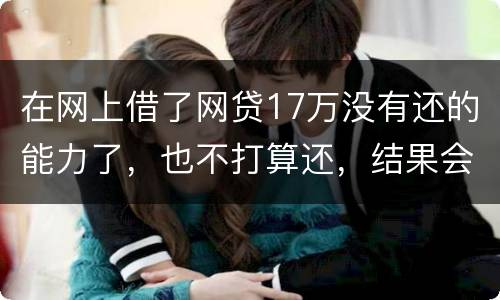 在网上借了网贷17万没有还的能力了，也不打算还，结果会有什么麻烦吗