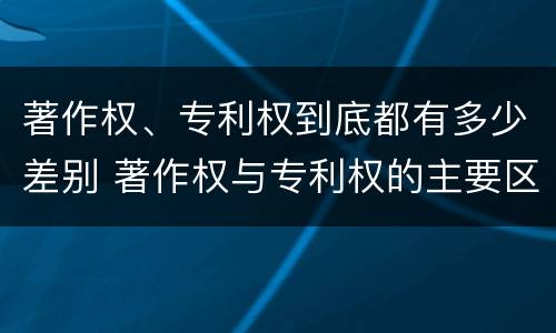 著作权、专利权到底都有多少差别 著作权与专利权的主要区别是什么?