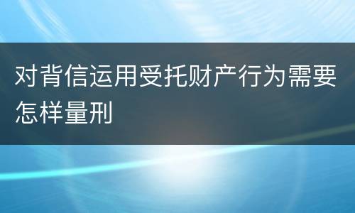 对背信运用受托财产行为需要怎样量刑
