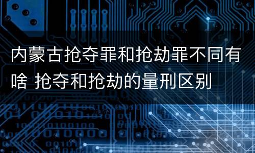 内蒙古抢夺罪和抢劫罪不同有啥 抢夺和抢劫的量刑区别