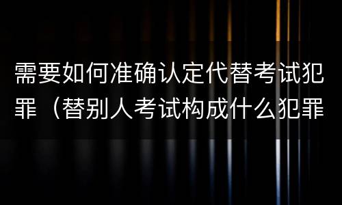 需要如何准确认定代替考试犯罪（替别人考试构成什么犯罪）