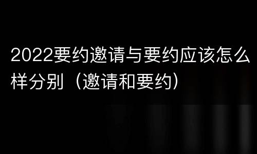 2022要约邀请与要约应该怎么样分别（邀请和要约）