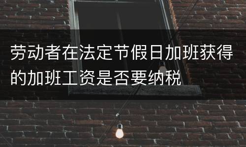 劳动者在法定节假日加班获得的加班工资是否要纳税