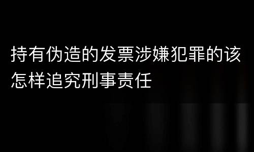 持有伪造的发票涉嫌犯罪的该怎样追究刑事责任