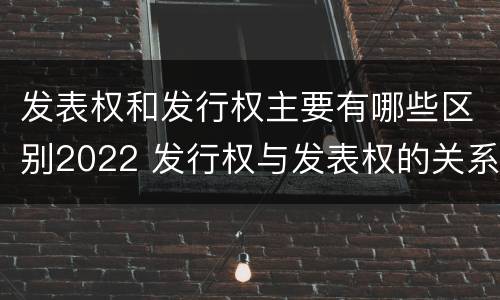发表权和发行权主要有哪些区别2022 发行权与发表权的关系