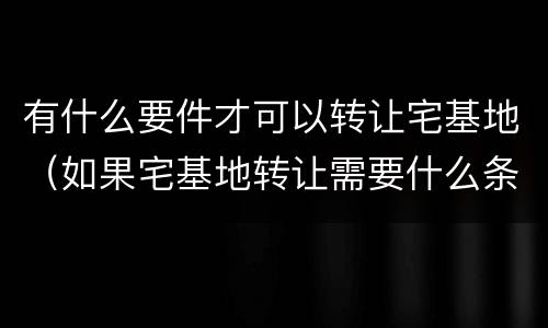 有什么要件才可以转让宅基地（如果宅基地转让需要什么条件）