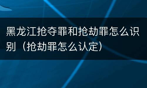 黑龙江抢夺罪和抢劫罪怎么识别（抢劫罪怎么认定）