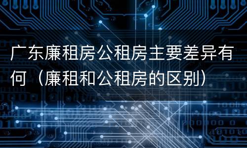 广东廉租房公租房主要差异有何（廉租和公租房的区别）