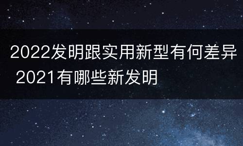2022发明跟实用新型有何差异 2021有哪些新发明