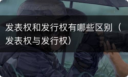 发表权和发行权有哪些区别（发表权与发行权）