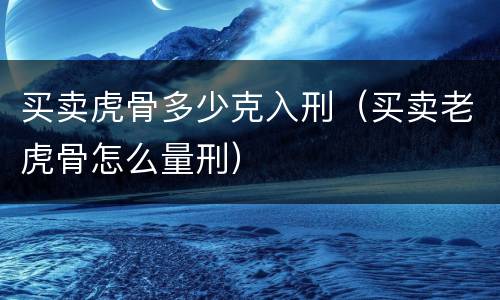 买卖虎骨多少克入刑（买卖老虎骨怎么量刑）