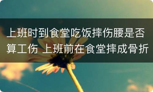 上班时到食堂吃饭摔伤腰是否算工伤 上班前在食堂摔成骨折算工伤吗