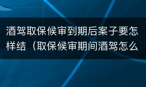 酒驾取保候审到期后案子要怎样结（取保候审期间酒驾怎么处理）