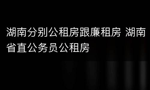 湖南分别公租房跟廉租房 湖南省直公务员公租房