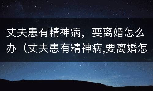 丈夫患有精神病，要离婚怎么办（丈夫患有精神病,要离婚怎么办理）