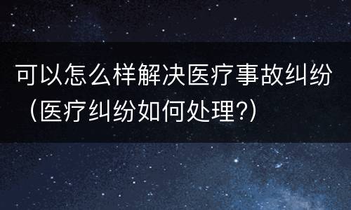 可以怎么样解决医疗事故纠纷（医疗纠纷如何处理?）