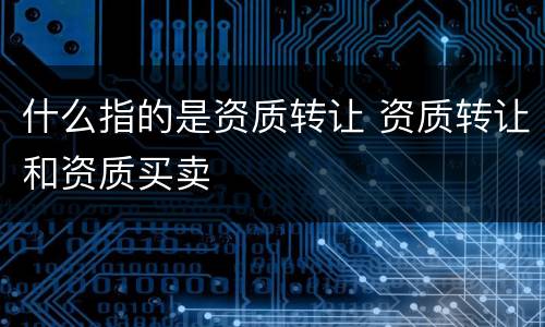 什么指的是资质转让 资质转让和资质买卖