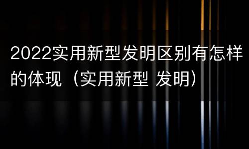 2022实用新型发明区别有怎样的体现（实用新型 发明）