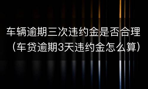 车辆逾期三次违约金是否合理（车贷逾期3天违约金怎么算）