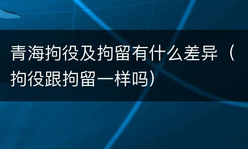 青海拘役及拘留有什么差异（拘役跟拘留一样吗）