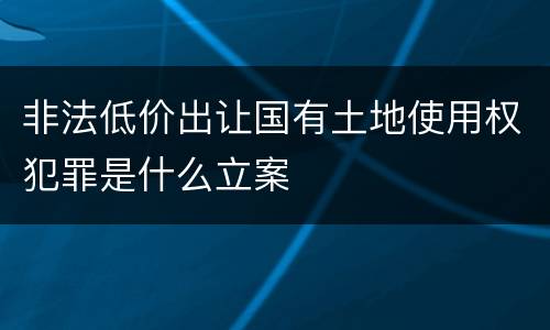 非法低价出让国有土地使用权犯罪是什么立案