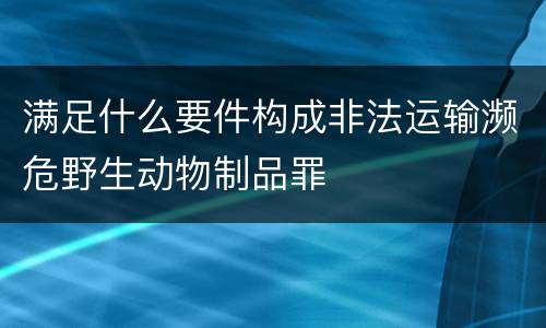 满足什么要件构成非法运输濒危野生动物制品罪
