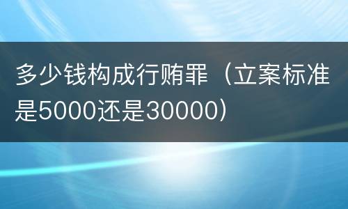 多少钱构成行贿罪（立案标准是5000还是30000）