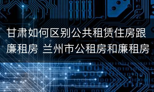 甘肃如何区别公共租赁住房跟廉租房 兰州市公租房和廉租房的区别