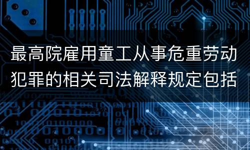 最高院雇用童工从事危重劳动犯罪的相关司法解释规定包括哪些内容