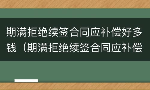 期满拒绝续签合同应补偿好多钱（期满拒绝续签合同应补偿好多钱合理吗）