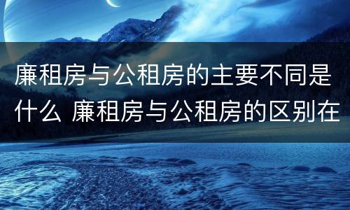 廉租房与公租房的主要不同是什么 廉租房与公租房的区别在哪里