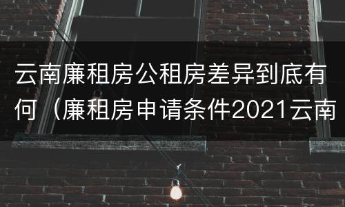 云南廉租房公租房差异到底有何（廉租房申请条件2021云南）