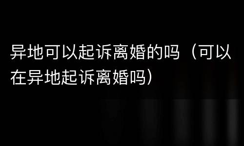 异地可以起诉离婚的吗（可以在异地起诉离婚吗）