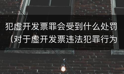 犯虚开发票罪会受到什么处罚（对于虚开发票违法犯罪行为如何管理惩处与打击?）