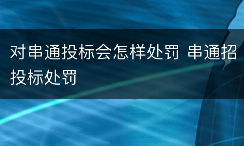 对串通投标会怎样处罚 串通招投标处罚