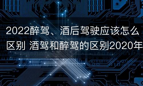 2022醉驾、酒后驾驶应该怎么区别 酒驾和醉驾的区别2020年