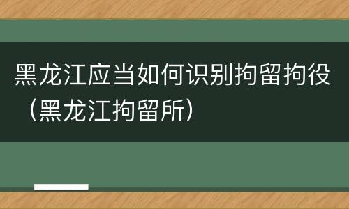 黑龙江应当如何识别拘留拘役（黑龙江拘留所）