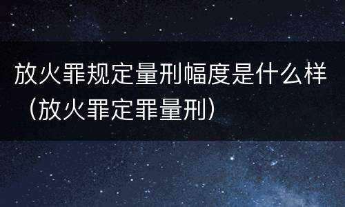 放火罪规定量刑幅度是什么样（放火罪定罪量刑）