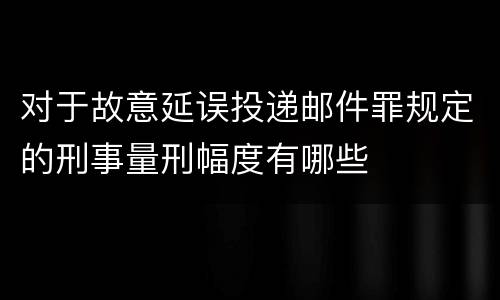 对于故意延误投递邮件罪规定的刑事量刑幅度有哪些