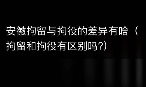 安徽拘留与拘役的差异有啥（拘留和拘役有区别吗?）