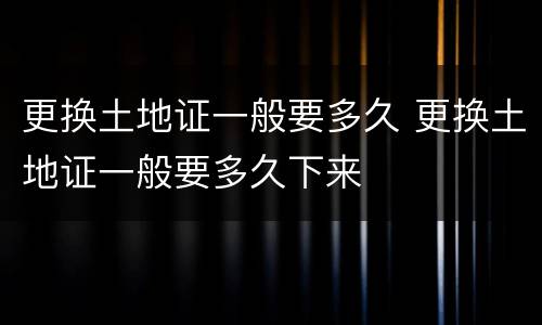 更换土地证一般要多久 更换土地证一般要多久下来